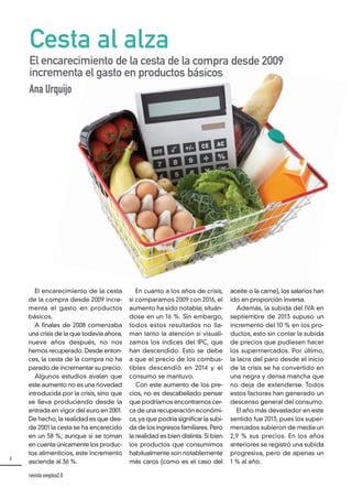 6
revista emplea2.0
El encarecimiento de la cesta
de la compra desde 2009 incre-
menta el gasto en productos
básicos.
A finales de 2008 comenzaba
una crisis de la que todavía ahora,
nueve años después, no nos
hemos recuperado. Desde enton-
ces, la cesta de la compra no ha
parado de incrementar su precio.
Algunos estudios avalan que
este aumento no es una novedad
introducida por la crisis, sino que
se lleva produciendo desde la
entrada en vigor del euro en 2001.
De hecho,la realidad es que des-
de 2001 la cesta se ha encarecido
en un 58 %; aunque si se toman
en cuenta únicamente los produc-
tos alimenticios, este incremento
asciende al 36 %.
En cuanto a los años de crisis,
si comparamos 2009 con 2016, el
aumento ha sido notable, situán-
dose en un 16 %. Sin embargo,
todos estos resultados no lla-
man tanto la atención si visuali-
zamos los índices del IPC, que
han descendido. Esto se debe
a que el precio de los combus-
tibles descendió en 2014 y el
consumo se mantuvo.
Con este aumento de los pre-
cios, no es descabellado pensar
que podríamos encontrarnos cer-
ca de una recuperación económi-
ca,ya que podría significar la subi-
da de los ingresos familiares. Pero
la realidad es bien distinta. Si bien
los productos que consumimos
habitualmente son notablemente
más caros (como es el caso del
aceite o la carne), los salarios han
ido en proporción inversa.
Además, la subida del IVA en
septiembre de 2013 supuso un
incremento del 10 % en los pro-
ductos, esto sin contar la subida
de precios que pudiesen hacer
los supermercados. Por último,
la lacra del paro desde el inicio
de la crisis se ha convertido en
una negra y densa mancha que
no deja de extenderse. Todos
estos factores han generado un
descenso general del consumo.
El año más devastador en este
sentido fue 2013, pues los super-
mercados subieron de media un
2,9 % sus precios. En los años
anteriores se registró una subida
progresiva, pero de apenas un
1 % al año.
Cesta al alza
El encarecimiento de la cesta de la compra desde 2009
incrementa el gasto en productos básicos
Ana Urquijo
 