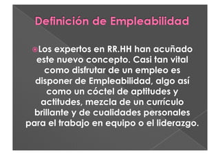   os
  L     expertos en RR.HH han acuñado
  este nuevo concepto. Casi tan vital
     como disfrutar de un empleo es
  disponer de Empleabilidad, algo así
     como un cóctel de aptitudes y
   actitudes, mezcla de un currículo
  brillante y de cualidades personales
para el trabajo en equipo o el liderazgo.
 