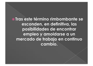  Tras
     este término rimbombante se
    esconden, en definitiva, las
    posibilidades de encontrar
     empleo y amoldarse a un
  mercado de trabajo en continuo
              cambio.
 