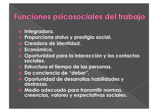   Integradora.
  Proporciona status y prestigio social.
  Creadora de identidad.
  Económica.
  Oportunidad para la interacción y los contactos
   sociales.
  Estructura el tiempo de las personas.
  Da conciencia de “deber”.
  Oportunidad de desarrollas habilidades y
   destrezas.
  Medio adecuado para transmitir normas,
   creencias, valores y expectativas sociales.
 