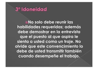   o
     N    solo debe reunir las
 habilidades requeridas; además
 debe demostrar en la entrevista
   que el puesto al que aspira le
 sienta a usted como un traje. No
olvide que este convencimiento lo
 debe de usted transmitir también
  cuando desempeñe el trabajo.
 