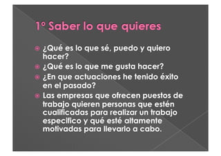   ¿Qué   es lo que sé, puedo y quiero
   hacer?
  ¿Qué es lo que me gusta hacer?
  ¿En que actuaciones he tenido éxito
   en el pasado?
  Las empresas que ofrecen puestos de
   trabajo quieren personas que estén
   cualificadas para realizar un trabajo
   especifico y qué esté altamente
   motivadas para llevarlo a cabo.
 