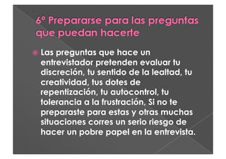   Laspreguntas que hace un
  entrevistador pretenden evaluar tu
  discreción, tu sentido de la lealtad, tu
  creatividad, tus dotes de
  repentización, tu autocontrol, tu
  tolerancia a la frustración, Si no te
  preparaste para estas y otras muchas
  situaciones corres un serio riesgo de
  hacer un pobre papel en la entrevista.
 