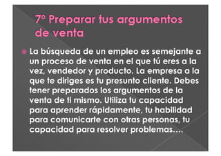   Labúsqueda de un empleo es semejante a
  un proceso de venta en el que tú eres a la
  vez, vendedor y producto. La empresa a la
  que te diriges es tu presunto cliente. Debes
  tener preparados los argumentos de la
  venta de ti mismo. Utiliza tu capacidad
  para aprender rápidamente, tu habilidad
  para comunicarte con otras personas, tu
  capacidad para resolver problemas….
 