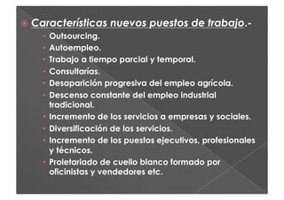   Características nuevos puestos de trabajo.-
     •  Outsourcing.
     •  Autoempleo.
     •  Trabajo a tiempo parcial y temporal.
     •  Consultarías.
     •  Desaparición progresiva del empleo agrícola.
     •  Descenso constante del empleo industrial
        tradicional.
     •  Incremento de los servicios a empresas y sociales.
     •  Diversificación de los servicios.
     •  Incremento de los puestos ejecutivos, profesionales
        y técnicos.
     •  Proletariado de cuello blanco formado por
        oficinistas y vendedores etc.
 