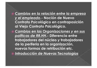   Cambios   en la relación entre la empresa
   y el empleado.- Noción de Nuevo
   Contrato Psicológico en contraposición
   al Viejo Contrato Psicológico.
  Cambios en las Organizaciones y en sus
   políticas de RR.HH.- Diferencia entre
   trabajadores del núcleo y trabajadores
   de la periferia en la organización,
   nuevas formas de retribución etc.
  Introducción de Nuevas Tecnologías
 