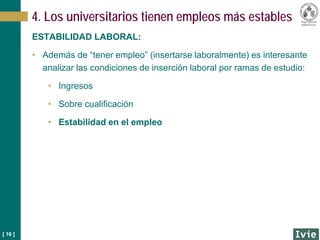 [ 16 ]
ESTABILIDAD LABORAL:
• Además de “tener empleo” (insertarse laboralmente) es interesante
analizar las condiciones de inserción laboral por ramas de estudio:
• Ingresos
• Sobre cualificación
• Estabilidad en el empleo
4. Los universitarios tienen empleos más estables
 