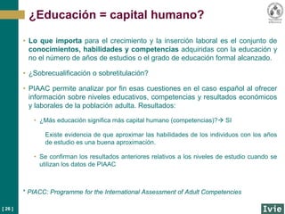 [ 26 ]
• Lo que importa para el crecimiento y la inserción laboral es el conjunto de
conocimientos, habilidades y competencias adquiridas con la educación y
no el número de años de estudios o el grado de educación formal alcanzado.
• ¿Sobrecualificación o sobretitulación?
• PIAAC permite analizar por fin esas cuestiones en el caso español al ofrecer
información sobre niveles educativos, competencias y resultados económicos
y laborales de la población adulta. Resultados:
• ¿Más educación significa más capital humano (competencias)? SI
Existe evidencia de que aproximar las habilidades de los individuos con los años
de estudio es una buena aproximación.
• Se confirman los resultados anteriores relativos a los niveles de estudio cuando se
utilizan los datos de PIAAC
* PIACC: Programme for the International Assessment of Adult Competencies
¿Educación = capital humano?
 