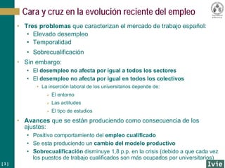 [ 3 ]
Cara y cruz en la evolución reciente del empleo
• Tres problemas que caracterizan el mercado de trabajo español:
• Elevado desempleo
• Temporalidad
• Sobrecualificación
• Sin embargo:
• El desempleo no afecta por igual a todos los sectores
• El desempleo no afecta por igual en todos los colectivos
• La inserción laboral de los universitarios depende de:
 El entorno
 Las actitudes
 El tipo de estudios
• Avances que se están produciendo como consecuencia de los
ajustes:
• Positivo comportamiento del empleo cualificado
• Se esta produciendo un cambio del modelo productivo
• Sobrecualificación disminuye 1,8 p.p. en la crisis (debido a que cada vez
los puestos de trabajo cualificados son más ocupados por universitarios)
 