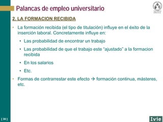 [ 30 ]
Palancas de empleo universitario
2. LA FORMACION RECIBIDA
• La formación recibida (el tipo de titulación) influye en el éxito de la
inserción laboral. Concretamente influye en:
• Las probabilidad de encontrar un trabajo
• Las probabilidad de que el trabajo este “ajustado” a la formacion
recibida
• En los salarios
• Etc.
• Formas de contrarrestar este efecto  formación continua, másteres,
etc.
 