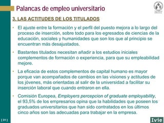 [ 31 ]
Palancas de empleo universitario
3. LAS ACTITUDES DE LOS TITULADOS
• El ajuste entre la formación y el perfil del puesto mejora a lo largo del
proceso de inserción, sobre todo para los egresados de ciencias de la
educación, sociales y humanidades que son los que al principio se
encuentran más desajustados.
• Bastantes titulados necesitan añadir a los estudios iniciales
complementos de formación o experiencia, para que su empleabilidad
mejore.
• La eficacia de estos complementos de capital humano es mayor
porque van acompañados de cambios en las visiones y actitudes de
los jóvenes, más orientadas al salir de la universidad a facilitar su
inserción laboral que cuando entraron en ella.
• Comisión Europea, Employers percepcion of graduate employability,
el 93,5% de los empresarios opina que la habilidades que poseen los
graduados universitarios que han sido contratados en los últimos
cinco años son las adecuadas para trabajar en la empresa.
 