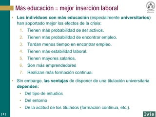 [ 8 ]
Más educación = mejor inserción laboral
• Los individuos con más educación (especialmente universitarios)
han soportado mejor los efectos de la crisis:
1. Tienen más probabilidad de ser activos.
2. Tienen más probabilidad de encontrar empleo.
3. Tardan menos tiempo en encontrar empleo.
4. Tienen más estabilidad laboral.
5. Tienen mayores salarios.
6. Son más emprendedores
7. Realizan más formación continua.
• Sin embargo, las ventajas de disponer de una titulación universitaria
dependen:
• Del tipo de estudios
• Del entorno
• De la actitud de los titulados (formación continua, etc.).
 