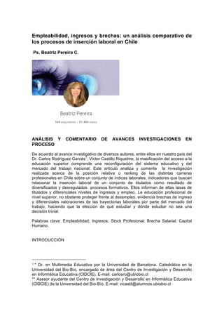 Empleabilidad, ingresos y brechas: un análisis comparativo de
los procesos de inserción laboral en Chile
Ps. Beatriz Pereira C.
ANÁLISIS Y COMENTARIO DE AVANCES INVESTIGACIONES EN
PROCESO
De acuerdo al avance investigativo de diversos autores, entre ellos en nuestro país del
Dr. Carlos Rodríguez Garcés1
; Víctor Castillo Riquelme, la masificación del acceso a la
educación superior comprende una reconfiguración del sistema educativo y del
mercado del trabajo nacional. Este artículo analiza y comenta la investigación
realizada acerca de la posición relativa o ranking de las distintas carreras
profesionales en Chile sobre un conjunto de índices laborales, indicadores que buscan
relacionar la inserción laboral de un conjunto de titulados como resultado de
diversificados y desregulados procesos formativos. Ellos informan de altas tasas de
titulados y diferenciales niveles de ingresos y empleo. La educación profesional de
nivel superior, no obstante proteger frente al desempleo, evidencia brechas de ingreso
y diferenciales valoraciones de las trayectorias laborales por parte del mercado del
trabajo, haciendo que la elección de qué estudiar y dónde estudiar no sea una
decisión trivial.
Palabras clave: Empleabilidad; Ingresos; Stock Profesional; Brecha Salarial; Capital
Humano.
INTRODUCCIÓN
	
  	
  	
  	
  	
  	
  	
  	
  	
  	
  	
  	
  	
  	
  	
  	
  	
  	
  	
  	
  	
  	
  	
  	
  	
  	
  	
  	
  	
  	
  	
  	
  	
  	
  	
  	
  	
  	
  	
  	
  	
  	
  	
  	
  	
  	
  	
  	
  	
  	
  	
  	
  	
  	
  	
  	
  
1	
  * Dr. en Multimedia Educativa por la Universidad de Barcelona. Catedrático en la
Universidad del Bío-Bío, encargado de área del Centro de Investigación y Desarrollo
en Informática Educativa (CIDCIE). E-mail: carlosro@ubiobio.cl
** Asesor ayudante del Centro de Investigación y Desarrollo en Informática Educativa
(CIDCIE) de la Universidad del Bío-Bío. E-mail: vicastil@alumnos.ubiobio.cl
	
  
 