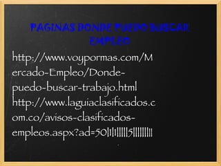     PAGINAS DONDE PUEDO BUSCAR EMPLEO http://www.voypormas.com/Mercado-Empleo/Donde-puedo-buscar-trabajo.html http://www.laguiaclasificados.com.co/avisos-clasificados-empleos.aspx?ad=50|1|1|||||5||||||| || 
