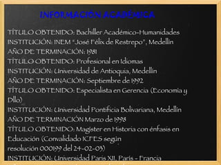 INFORMACIÓN ACADÉMICA TÍTULO OBTENIDO: Bachiller Académico-Humanidades INSTITUCIÓN: INEM “José Félix de Restrepo”, Medellín AÑO DE TERMINACIÓN: 1981 TÍTULO OBTENIDO: Profesional en Idiomas INSTITUCIÓN: Universidad de Antioquia, Medellín AÑO DE TERMINACIÓN: Septiembre de 1992 TÍTULO OBTENIDO: Especialista en Gerencia (Economía y Dllo) INSTITUCIÓN: Universidad Pontificia Bolivariana, Medellín AÑO DE TERMINACIÓN Marzo de 1998 TÍTULO OBTENIDO: Magíster en Historia con énfasis en Educación (Convalidado ICFES según resolución 000199 del 24-02-03) INSTITUCIÓN: Universidad Paris XII, París - Francia AÑO DE TERMINACIÓN Septiembre de 2000 