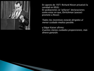 En agosto de 1971 Richard Nixon privatizó la sanidad en EEUU.  En grabaciones se “pillaron” declaraciones como estas en que, Ehrlichman (asesor) promete a Nixon: Todos los incentivos estarán dirigidos al menor cuidado medico posible . y Edgar Kaiser afirma: Cuantos menos cuidados proporcionen, más dinero ganarán . Kaiser se refiere a los magnates y directivos de la industria de la salud. Son esos mismos magnates los que hoy en día proporcionan los fondos necesarios para financiar las campañas políticas de los congresistas estadounidenses.  