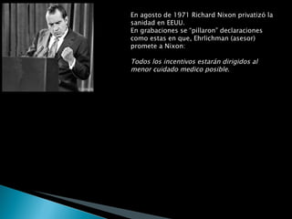 En agosto de 1971 Richard Nixon privatizó la sanidad en EEUU.  En grabaciones se “pillaron” declaraciones como estas en que, Ehrlichman (asesor) promete a Nixon: Todos los incentivos estarán dirigidos al menor cuidado medico posible . y Edgar Kaiser afirma: Cuantos menos cuidados proporcionen, más dinero ganarán . Kaiser se refiere a los magnates y directivos de la industria de la salud. Son esos mismos magnates los que hoy en día proporcionan los fondos necesarios para financiar las campañas políticas de los congresistas estadounidenses.  