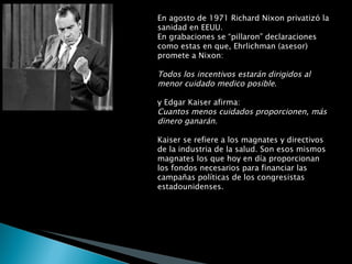 En agosto de 1971 Richard Nixon privatizó la sanidad en EEUU.  En grabaciones se “pillaron” declaraciones como estas en que, Ehrlichman (asesor) promete a Nixon: Todos los incentivos estarán dirigidos al menor cuidado medico posible . y Edgar Kaiser afirma: Cuantos menos cuidados proporcionen, más dinero ganarán . Kaiser se refiere a los magnates y directivos de la industria de la salud. Son esos mismos magnates los que hoy en día proporcionan los fondos necesarios para financiar las campañas políticas de los congresistas estadounidenses.  