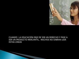 CUANDO  LA EDUCACIÓN DEJE DE SER UN DERECHO Y PASE A SER UN PRODUCTO MERCANTIL,  MUCHOS NO SABRAN LEER ESTAS LÍNEAS 
