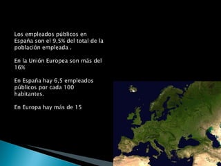 Los empleados públicos en España son el 9,5% del total de la población empleada . En la Unión Europea son más del 16% En España hay 6,5 empleados públicos por cada 100 habitantes. En Europa hay más de 15 
