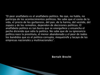 "El peor analfabeto es el analfabeto político. No oye, no habla, no participa de los acontecimientos políticos. No sabe que el costo de la vida, el precio de los garbanzos, del pan, de la harina, del vestido, del zapato y de los remedios, dependen de decisiones políticas. El analfabeto político es tan burro que se enorgullece y ensancha el pecho diciendo que odia la política. No sabe que de su ignorancia política nace la prostituta, el menor abandonado y el peor de todos los bandidos que es el político corrupto, mequetrefe y lacayo de las empresas nacionales y multinacionales". Bertolt Brecht 