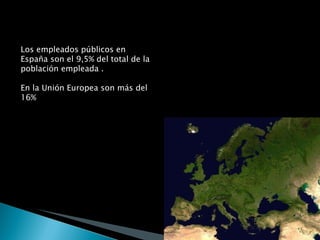 Los empleados públicos en España son el 9,5% del total de la población empleada . En la Unión Europea son más del 16% En España hay 6,5 empleados públicos por cada 100 habitantes. En Europa hay más de 15 