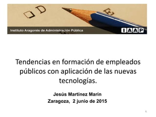 1
Tendencias en formación de empleados
públicos con aplicación de las nuevas
tecnologías.
Jesús Martínez Marín
Zaragoza, 2 junio de 2015
 