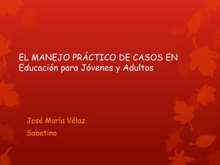 EL MANEJO PRÁCTICO DE CASOS EN
Educación para Jóvenes y Adultos
José María Vélaz
Sabatino
 