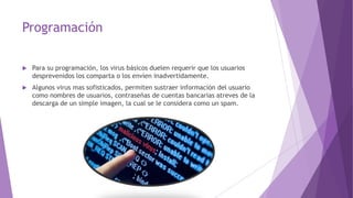 Programación 
 Para su programación, los virus básicos duelen requerir que los usuarios 
desprevenidos los comparta o los envíen inadvertidamente. 
 Algunos virus mas sofisticados, permiten sustraer información del usuario 
como nombres de usuarios, contraseñas de cuentas bancarias atreves de la 
descarga de un simple imagen, la cual se le considera como un spam. 
