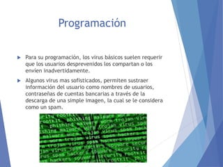 Programación 
 Para su programación, los virus básicos suelen requerir 
que los usuarios desprevenidos los compartan o los 
envíen inadvertidamente. 
 Algunos virus mas sofisticados, permiten sustraer 
información del usuario como nombres de usuarios, 
contraseñas de cuentas bancarias a través de la 
descarga de una simple imagen, la cual se le considera 
como un spam. 
