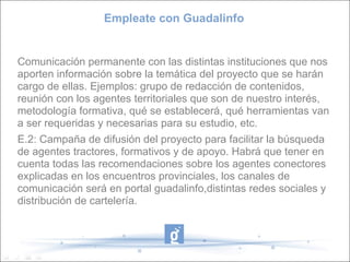 Empleate con Guadalinfo Comunicación permanente con las distintas instituciones que nos aporten información sobre la temática del proyecto que se harán cargo de ellas. Ejemplos: grupo de redacción de contenidos, reunión con los agentes territoriales que son de nuestro interés, metodología formativa, qué se establecerá, qué herramientas van a ser requeridas y necesarias para su estudio, etc. E.2: Campaña de difusión del proyecto para facilitar la búsqueda de agentes tractores, formativos y de apoyo. Habrá que tener en cuenta todas las recomendaciones sobre los agentes conectores explicadas en los encuentros provinciales, los canales de comunicación será en portal guadalinfo,distintas redes sociales y distribución de cartelería. 