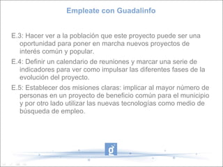 Empleate con Guadalinfo E.3: Hacer ver a la población que este proyecto puede ser una oportunidad para poner en marcha nuevos proyectos de interés común y popular. E.4: Definir un calendario de reuniones y marcar una serie de indicadores para ver como impulsar las diferentes fases de la evolución del proyecto. E.5: Establecer dos misiones claras: implicar al mayor número de personas en un proyecto de beneficio común para el municipio y por otro lado utilizar las nuevas tecnologías como medio de búsqueda de empleo. 