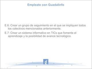 Empleate con Guadalinfo E.6: Crear un grupo de seguimiento en el que se impliquen todos los colectivos mencionados anteriormente. E.7: Crear un sistema informativo en TICs que fomente el aprendizaje y la posibilidad de avance tecnológico. 