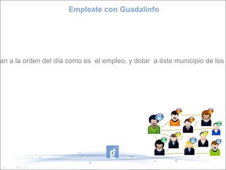 Empleate con Guadalinfo Misión Con este proyecto pretendo crear un espacio  de orientación, apoyo e información a la ciudadanía en un tema tan a la orden del día como es  el empleo, y dotar  a éste municipio de los medios necesarios, utilizando el centro Guadalinfo como gestor para la formación en el uso de las tics y las herramientas 2.0. 
