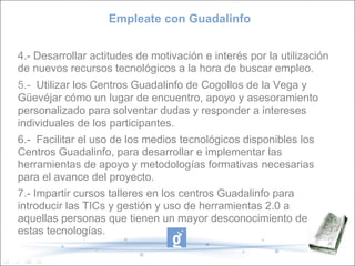 Empleate con Guadalinfo 4.-   Desarrollar actitudes de motivación e interés por la utilización  de nuevos recursos tecnológicos a la hora de buscar empleo. 5.-   Utilizar los Centros Guadalinfo de Cogollos de la Vega y Güevéjar cómo un lugar de encuentro, apoyo y asesoramiento personalizado para solventar dudas y responder a intereses individuales de los participantes. 6.-  Facilitar el uso de los medios tecnológicos disponibles los Centros Guadalinfo, para desarrollar e implementar las herramientas de apoyo y metodologías formativas necesarias para el avance del proyecto. 7.- Impartir cursos talleres en los centros Guadalinfo para introducir las TICs y gestión y uso de herramientas 2.0 a  aquellas personas que tienen un mayor desconocimiento de estas tecnologías. 