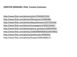 CRÉDITOS IMÁGENES. Flickr. Creative Commons.



http://www.flickr.com/photos/ja2vi17/5035057555/
http://www.flickr.com/photos/fittingroom/12496386/
http://www.flickr.com/photos/daquellamanera/557105524/
http://www.flickr.com/photos/iscjorgegarcia/2692232041/
http://www.flickr.com/photos/pierre_pouliquin/249547854/
http://www.flickr.com/photos/31065898@N08/8220970905/
http://www.flickr.com/photos/josefstuefer/9500503/
http://www.flickr.com/photos/foxspain/4642483617/
 