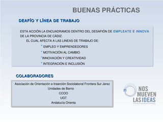 BUENAS PRÁCTICAS
  DEAFÍO Y LÍNEA DE TRABAJO

   ESTA ACCIÓN LA ENCUADRAMOS DENTRO DEL DESAFIÓN DE EMPLEATE E INNOVA
   DE LA PROVINCIA DE CÁDIZ.
        EL CUAL AFECTA A LAS LINEAS DE TRABAJO DE:
                   * EMPLEO Y EMPRENDEDORES
                   * MOTIVACIÓN AL CAMBIO
                   *INNOVACIÓN Y CREATIVIDAD
                   * INTEGRACIÓN E INCLUSIÓN


COLABORADORES

Asociación de Orientación e Inserción Sociolaboral Frontera Sur Jerez
                        Unidades de Barrio
                                CCOO
                                 UGT
                          Andalucía Orienta
 