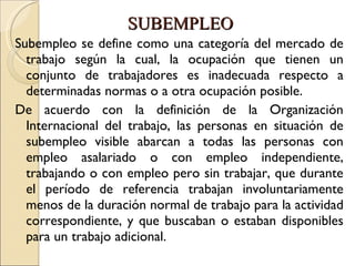 SUBEMPLEO Subempleo se define como una categoría del mercado de trabajo según la cual, la ocupación que tienen un conjunto de trabajadores es inadecuada respecto a determinadas normas o a otra ocupación posible.  De acuerdo con la definición de la Organización Internacional del trabajo, las personas en situación de subempleo visible abarcan a todas las personas con empleo asalariado o con empleo independiente, trabajando o con empleo pero sin trabajar, que durante el período de referencia trabajan involuntariamente menos de la duración normal de trabajo para la actividad correspondiente, y que buscaban o estaban disponibles para un trabajo adicional. 