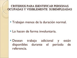 CRITERIOS PARA IDENTIFICAR PERSONAS OCUPADAS Y VISIBLEMENTE  SUBEMPLEADAS Trabajan menos de la duración normal. Lo hacen de forma involuntaria. Desean trabajo adicional y están disponibles durante el período de  referencia. 
