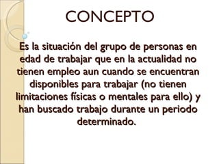 Es la situación del grupo de personas en edad de trabajar que en la actualidad no tienen empleo aun cuando se encuentran disponibles para trabajar (no tienen limitaciones físicas o mentales para ello) y han buscado trabajo durante un periodo determinado.  CONCEPTO 