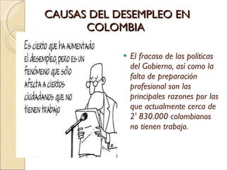 CAUSAS DEL DESEMPLEO EN COLOMBIA  El fracaso de las políticas del Gobierno, así como la falta de preparación profesional son las principales razones por las que actualmente cerca de 2' 830.000 colombianos no tienen trabajo. 