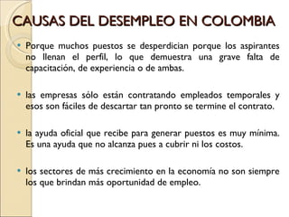 CAUSAS DEL DESEMPLEO EN COLOMBIA  Porque muchos puestos se desperdician porque los aspirantes no llenan el perfil, lo que demuestra una grave falta de capacitación, de experiencia o de ambas.  las empresas sólo están contratando empleados temporales y esos son fáciles de descartar tan pronto se termine el contrato.  la ayuda oficial que recibe para generar puestos es muy mínima. Es una ayuda que no alcanza pues a cubrir ni los costos.  los sectores de más crecimiento en la economía no son siempre los que brindan más oportunidad de empleo.  