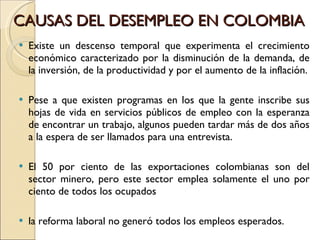 CAUSAS DEL DESEMPLEO EN COLOMBIA  Existe un descenso temporal que experimenta el crecimiento económico caracterizado por la disminución de la demanda, de la inversión, de la productividad y por el aumento de la inflación. Pese a que existen programas en los que la gente inscribe sus hojas de vida en servicios públicos de empleo con la esperanza de encontrar un trabajo, algunos pueden tardar más de dos años a la espera de ser llamados para una entrevista. El 50 por ciento de las exportaciones colombianas son del sector minero, pero este sector emplea solamente el uno por ciento de todos los ocupados la reforma laboral no generó todos los empleos esperados.  