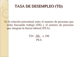 TASA DE DESEMPLEO (TD) Es la relación porcentual entre el numero de personas que están buscando trabajo (DS) y el numero de personas que integran la fuerza laboral (PEA). TD=  DS  x 100 PEA 