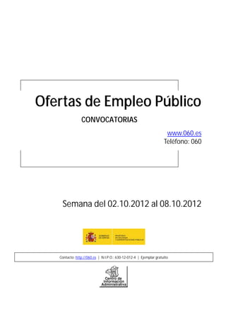 Ofertas de Empleo Público
                CONVOCATORIAS
                                                                     www.060.es
                                                                    Teléfono: 060




    Semana del 02.10.2012 al 08.10.2012




   Contacto: http://060.es | N.I.P.O.: 630-12-012-4 | Ejemplar gratuito
 