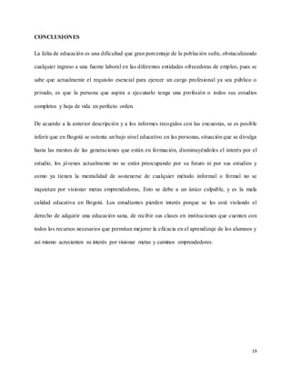 19
CONCLUSIONES
La falta de educación es una dificultad que gran porcentaje de la población sufre, obstaculizando
cualquier ingreso a una fuente laboral en las diferentes entidades ofrecedoras de empleo, pues se
sabe que actualmente el requisito esencial para ejercer un cargo profesional ya sea público o
privado, es que la persona que aspira a ejecutarlo tenga una profesión o todos sus estudios
completos y hoja de vida en perfecto orden.
De acuerdo a la anterior descripción y a los informes recogidos con las encuestas, se es posible
inferir que en Bogotá se ostenta un bajo nivel educativo en las personas, situación que se divulga
hasta las mentes de las generaciones que están en formación, disminuyéndoles el interés por el
estudio, los jóvenes actualmente no se están preocupando por su futuro ni por sus estudios y
como ya tienen la mentalidad de sostenerse de cualquier método informal o formal no se
inquietan por visionar metas emprendedoras, Esto se debe a un único culpable, y es la mala
calidad educativa en Bogotá. Los estudiantes pierden interés porque se les está violando el
derecho de adquirir una educación sana, de recibir sus clases en instituciones que cuenten con
todos los recursos necesarios que permitan mejorar la eficacia en el aprendizaje de los alumnos y
así mismo acrecienten su interés por visionar metas y caminos emprendedores.
 