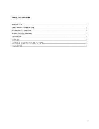 2
TABLA DE CONTENIDO.
INTRODUCCIÓN................................................................................................................................................................................3
PLANTEAMIENTO DEL PROBLEMA................................................................................................................................................4
DESCRIPCIÓN DEL PROBLEMA.......................................................................................................................................................6
FORMULACIÓN DEL PROBLEMA....................................................................................................................................................7
JUSTIFICACIÓN..................................................................................................................................................................................8
OBJETIVOS .........................................................................................................................................................................................9
DESARROLLO O INFORME FINAL DEL PROYECTO.....................................................................................................................11
CONCLUSIONES ..............................................................................................................................................................................19
 