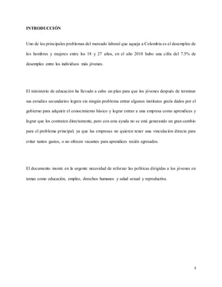 3
INTRODUCCIÓN
Uno de los principales problemas del mercado laboral que aqueja a Colombia es el desempleo de
los hombres y mujeres entre los 18 y 27 años, en el año 2010 hubo una cifra del 7.5% de
desempleo entre los individuos más jóvenes.
El ministerio de educación ha llevado a cabo un plan para que los jóvenes después de terminar
sus estudios secundarios logren sin ningún problema entrar algunos institutos gratis dados por el
gobierno para adquirir el conocimiento básico y lograr entrar a una empresa como aprendices y
lograr que los contraten directamente, pero con esta ayuda no se está generando un gran cambio
para el problema principal, ya que las empresas no quieren tener una vinculación directa para
evitar tantos gastos, o no ofrecen vacantes para aprendices recién egresados.
El documento insiste en la urgente necesidad de reforzar las políticas dirigidas a los jóvenes en
temas como educación, empleo, derechos humanos y salud sexual y reproductiva.
 