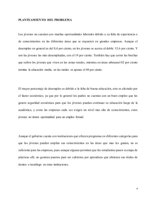 4
PLANTEAMIENTO DEL PROBLEMA
Los jóvenes no cuentan con muchas oportunidades laborales debido a su falta de experiencia o
de conocimientos en las diferentes áreas que se requieren en grandes empresas. Aunque el
desempleo en general es del 8,4 por ciento, en los jóvenes se acerca al doble: 15,6 por ciento. Y
son las jóvenes las más desempleadas, con el 19 por ciento. También hay que cerrar las brechas
que sufren los jóvenes que viven en las zonas rurales, mientras en áreas urbanasel 82 por ciento
termina la educación media, en las rurales es apenas el 48 por ciento.
El mayor porcentaje de desempleo es debido a la falta de buena educación, esto es afectado por
el factor económico, ya que por lo general los padres no cuentan con un buen empleo que les
genere seguridad económica para que los jóvenes puedan continuar su educación luego de la
académica, y como las empresas cada vez exigen un nivel mas alto de conocimientos, estos
jóvenes no tienen oportunidad para un empleo formal.
Aunque el gobierno cuenta con instituciones que ofrecen programas en diferentes categorías para
que los jóvenes puedan ampliar sus conocimientos en las áreas que mas les gustan, no es
suficiente para las empresas, pues aunque algunas permitan que los estudiantes pasen su etapa de
prácticas allí, no generan puestos para ser cubiertos por aprendices que obtienen sus títulos de
técnico o tecnólogo en estas instituciones.
 