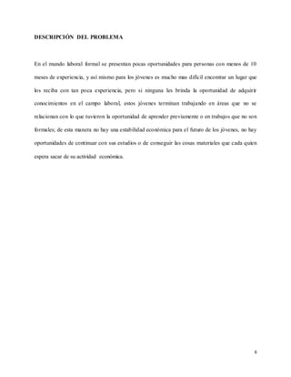 6
DESCRIPCIÓN DEL PROBLEMA
En el mundo laboral formal se presentan pocas oportunidades para personas con menos de 10
meses de experiencia, y así mismo para los jóvenes es mucho mas difícil encontrar un lugar que
los reciba con tan poca experiencia, pero si ninguna les brinda la oportunidad de adquirir
conocimientos en el campo laboral, estos jóvenes terminan trabajando en áreas que no se
relacionan con lo que tuvieron la oportunidad de aprender previamente o en trabajos que no son
formales; de esta manera no hay una estabilidad económica para el futuro de los jóvenes, no hay
oportunidades de continuar con sus estudios o de conseguir las cosas materiales que cada quien
espera sacar de su actividad económica.
 